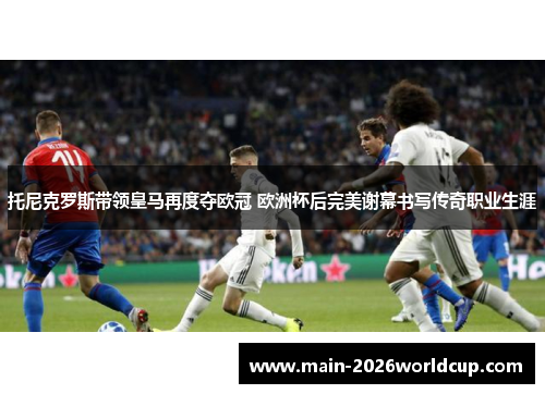 托尼克罗斯带领皇马再度夺欧冠 欧洲杯后完美谢幕书写传奇职业生涯 托尼克罗斯带领皇马再度夺欧冠 欧洲杯后完美谢幕书写传奇职业生涯