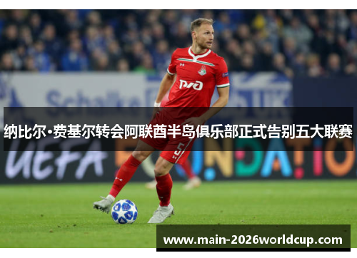 纳比尔·费基尔转会阿联酋半岛俱乐部正式告别五大联赛 纳比尔·费基尔转会阿联酋半岛俱乐部正式告别五大联赛