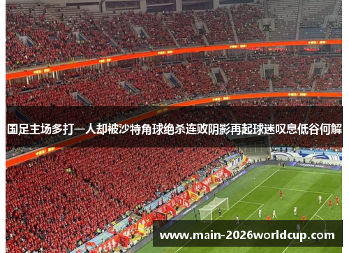 国足主场多打一人却被沙特角球绝杀连败阴影再起球迷叹息低谷何解 国足主场多打一人却被沙特角球绝杀连败阴影再起球迷叹息低谷何解
